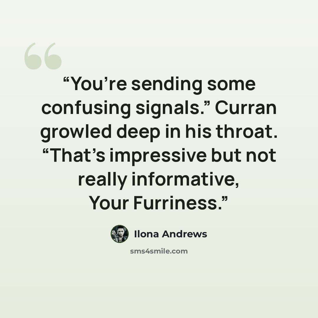 “You’re sending some confusing signals.” Curran growled deep in his throat. “That’s impressive but not really informative, Your Furriness.” quote by Ilona Andrews