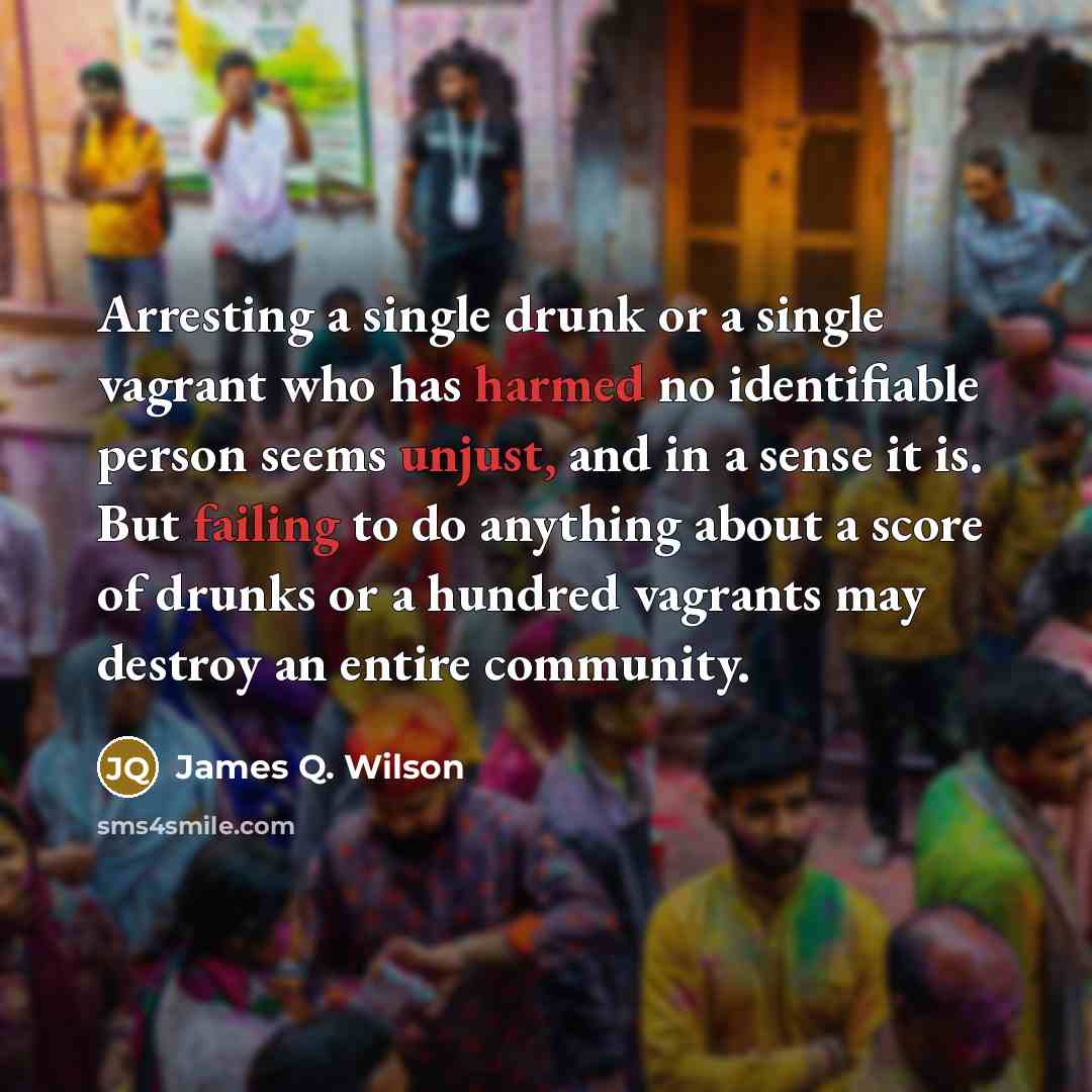 “Arresting a single drunk or a single vagrant who has harmed no identifiable person seems unjust, and in a sense it is. But failing to do anything about a score of drunks or a hundred vagrants may destroy an entire community.” quote by James Q. Wilson