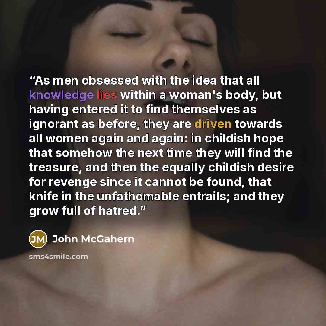 “As men obsessed with the idea that all knowledge lies within a woman's body, but having entered it to find themselves as ignorant as before, they are driven towards all women again and again: in childish hope that somehow the next time they will find the treasure, and then the equally childish…” quote by John McGahern