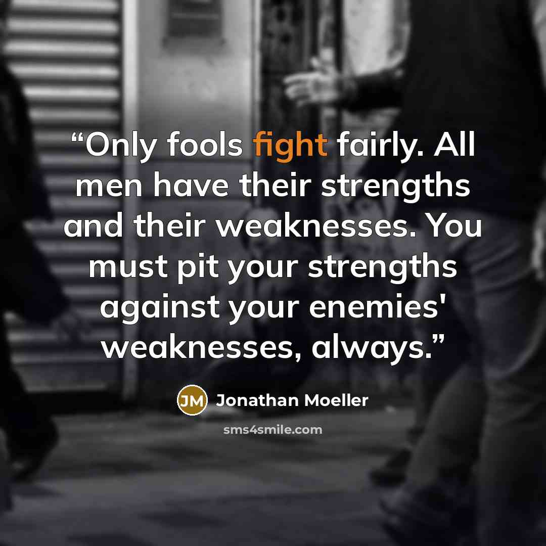 “Only fools fight fairly. All men have their strengths and their weaknesses. You must pit your strengths against your enemies' weaknesses, always.” quote by Jonathan Moeller