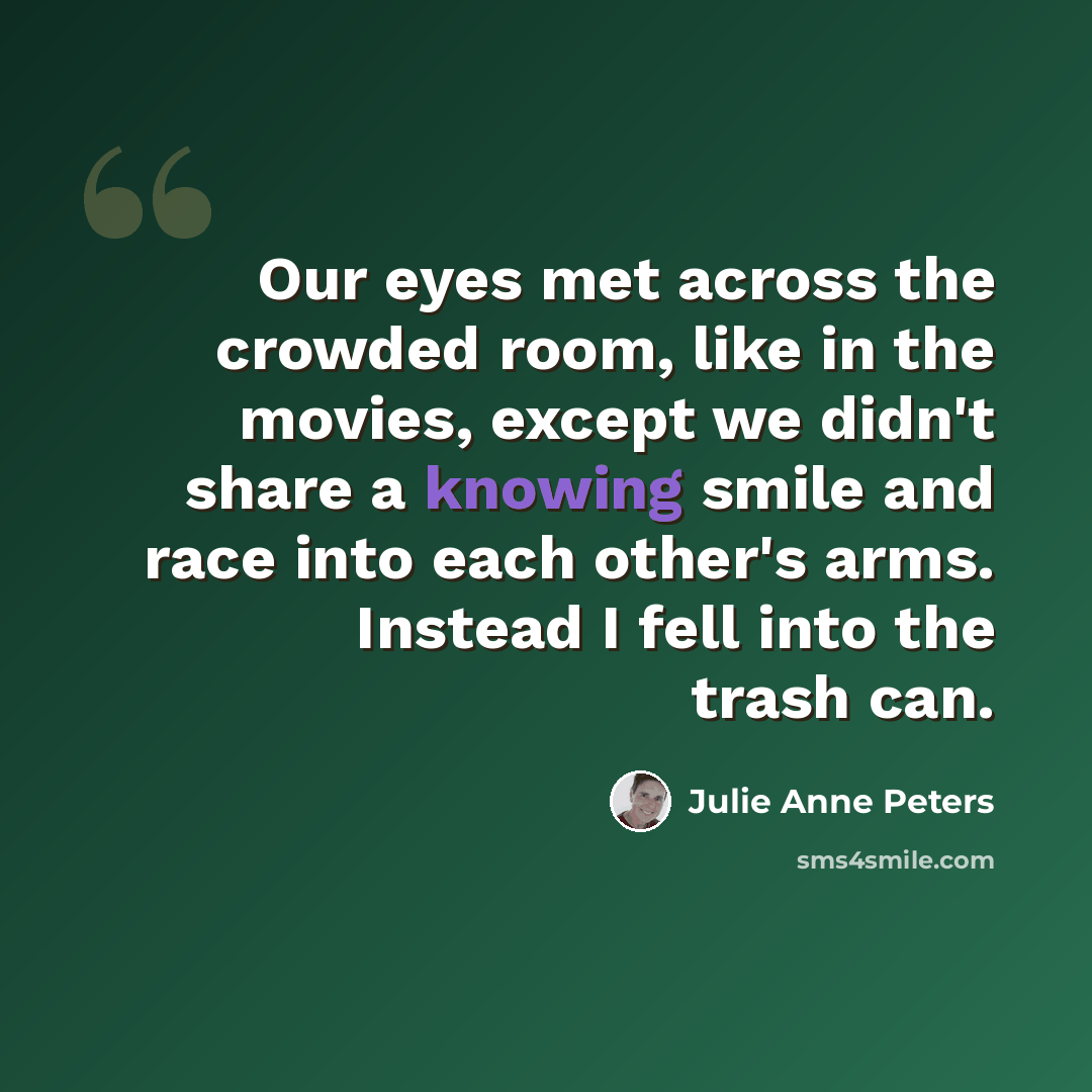 “Our eyes met across the crowded room, like in the movies, except we didn't share a knowing smile and race into each other's arms. Instead I fell into the trash can.” quote by Julie Anne Peters
