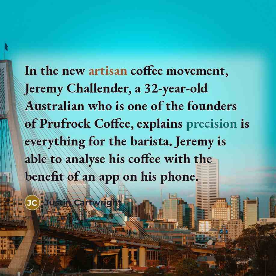“In the new artisan coffee movement, Jeremy Challender, a 32-year-old Australian who is one of the founders of Prufrock Coffee, explains precision is everything for the barista. Jeremy is able to analyse his coffee with the benefit of an app on his phone.” quote by Justin Cartwright