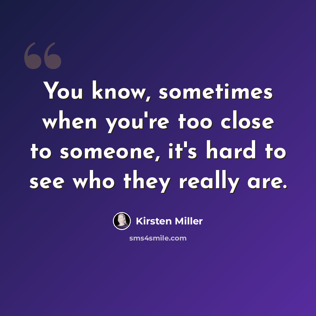 “You know, sometimes when you're too close to someone, it's hard to see who they really are.” quote by Kirsten Miller
