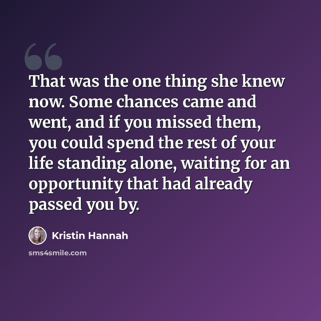 “That was the one thing she knew now. Some chances came and went, and if you missed them, you could spend the rest of your life standing alone, waiting for an opportunity that had already passed you by.” quote by Kristin Hannah