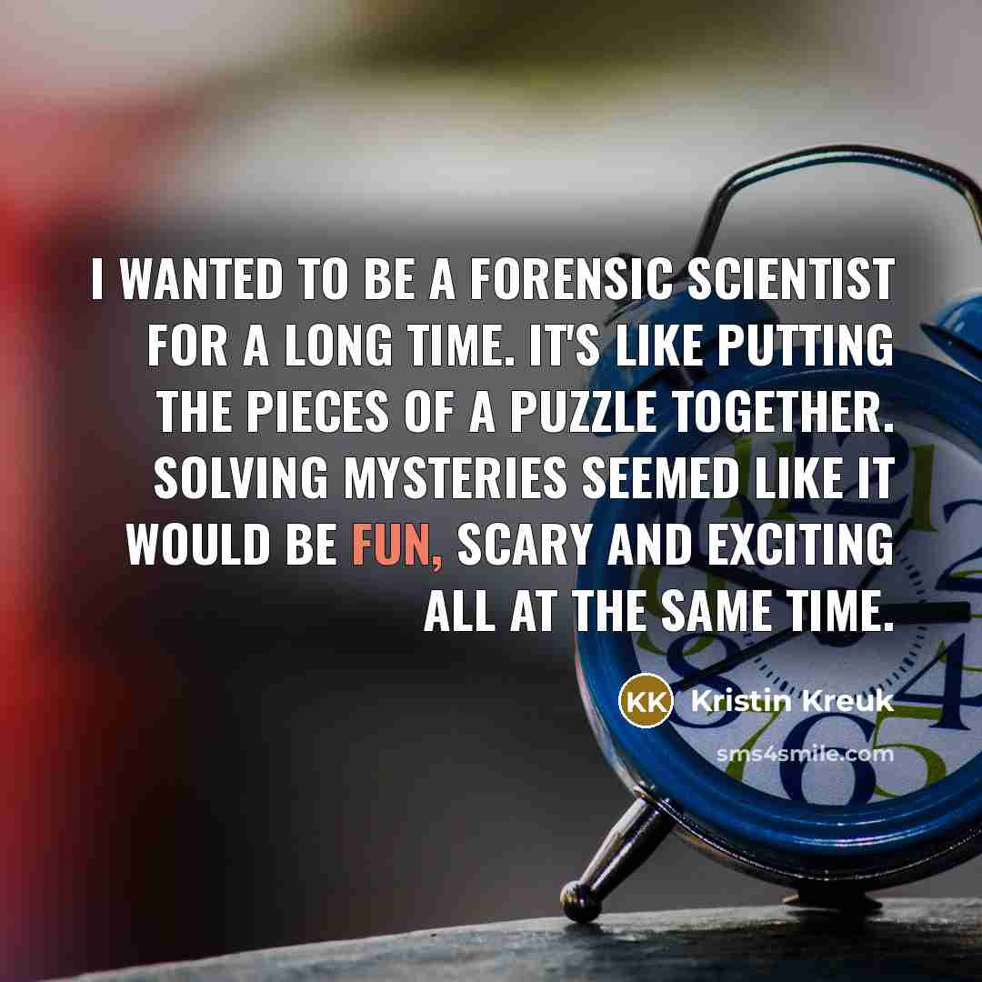 “I wanted to be a forensic scientist for a long time. It's like putting the pieces of a puzzle together. Solving mysteries seemed like it would be fun, scary and exciting all at the same time.” quote by Kristin Kreuk