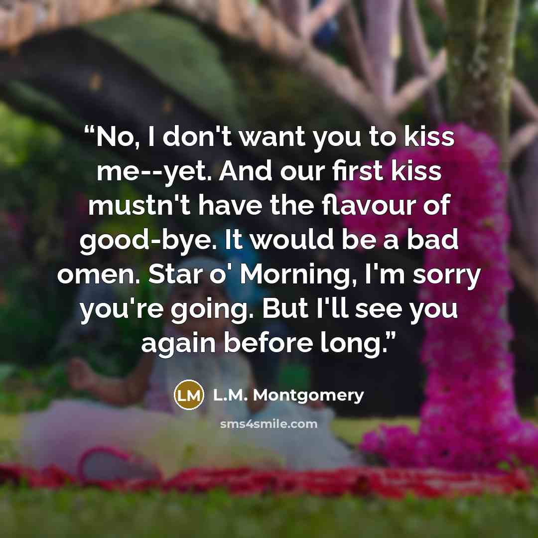 “No, I don't want you to kiss me--yet. And our first kiss mustn't have the flavour of good-bye. It would be a bad omen. Star o' Morning, I'm sorry you're going. But I'll see you again before long.” quote by L.M. Montgomery