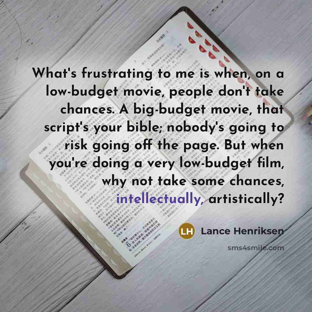 “What's frustrating to me is when, on a low-budget movie, people don't take chances. A big-budget movie, that script's your bible; nobody's going to risk going off the page. But when you're doing a very low-budget film, why not take some chances, intellectually, artistically?” quote by Lance Henriksen