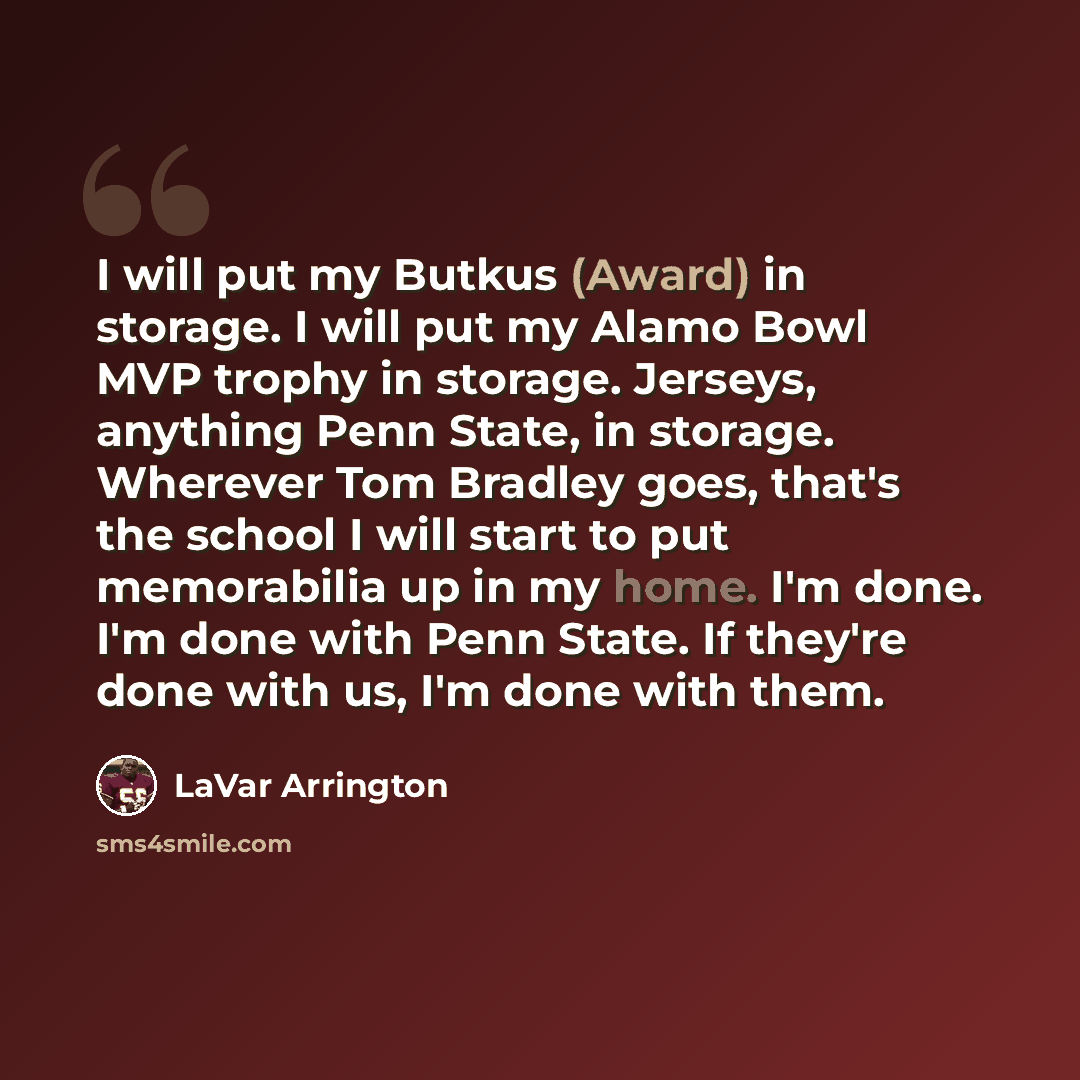 “I will put my Butkus (Award) in storage. I will put my Alamo Bowl MVP trophy in storage. Jerseys, anything Penn State, in storage. Wherever Tom Bradley goes, that's the school I will start to put memorabilia up in my home. I'm done. I'm done with Penn State. If they're done with us, I'm done with…” quote by LaVar Arrington