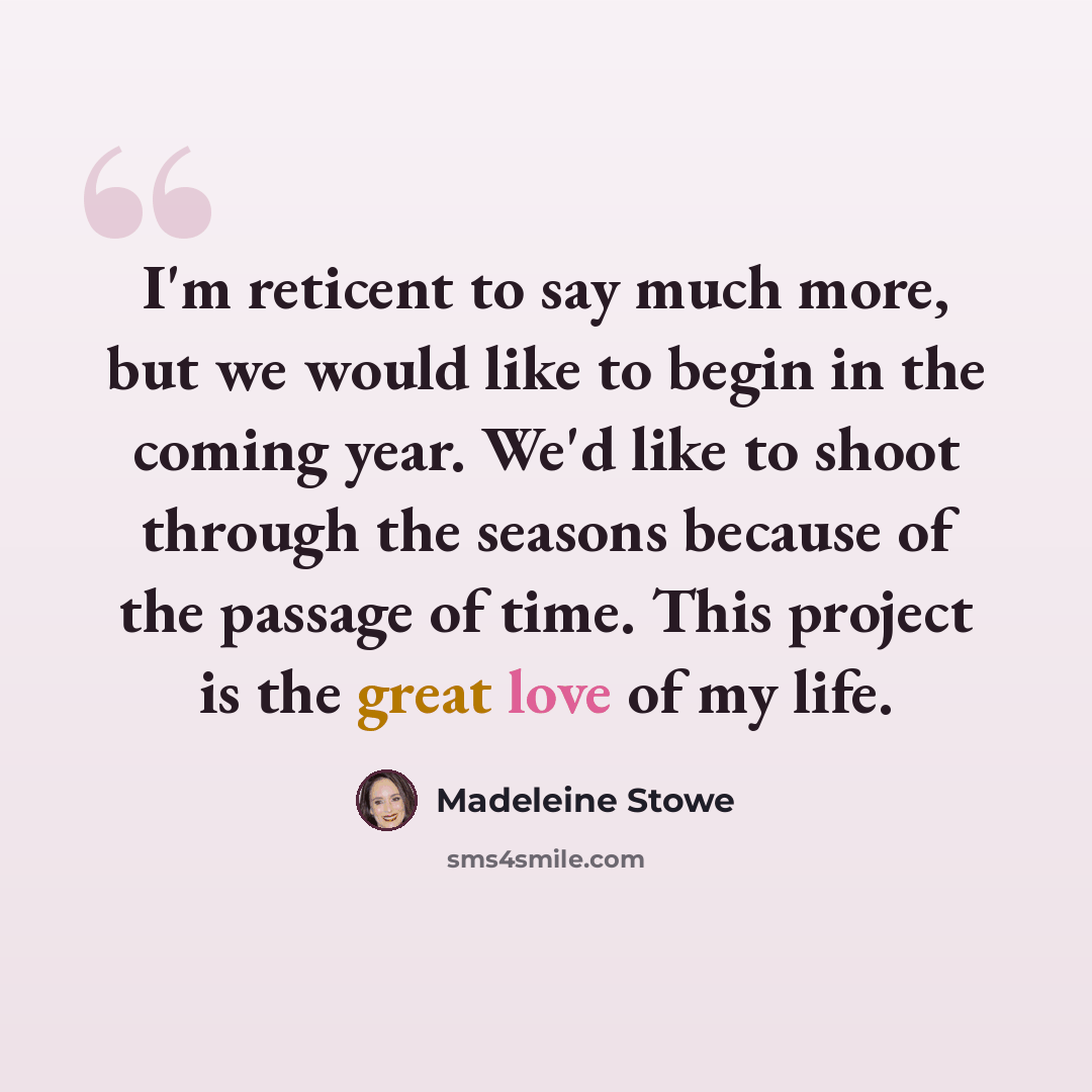 “I'm reticent to say much more, but we would like to begin in the coming year. We'd like to shoot through the seasons because of the passage of time. This project is the great love of my life.” quote by Madeleine Stowe
