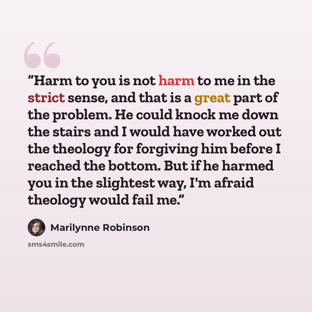 “Harm to you is not harm to me in the strict sense, and that is a great part of the problem. He could knock me down the stairs and I would have worked out the theology for forgiving him before I reached the bottom. But if he harmed you in the slightest way, I'm afraid theology would fail me.” quote by Marilynne Robinson