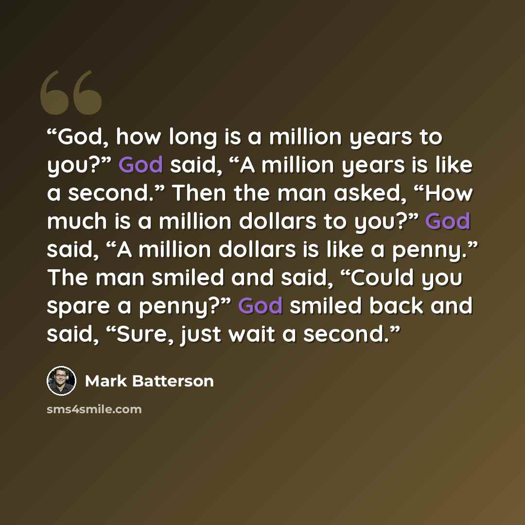 “God, how long is a million years to you?” God said, “A million years is like a second.” Then the man asked, “How much is a million dollars to you?” God said, “A million dollars is like a penny.” The man smiled and said, “Could you spare a penny?” God smiled back and said, “Sure, just wait a second.” quote by Mark Batterson