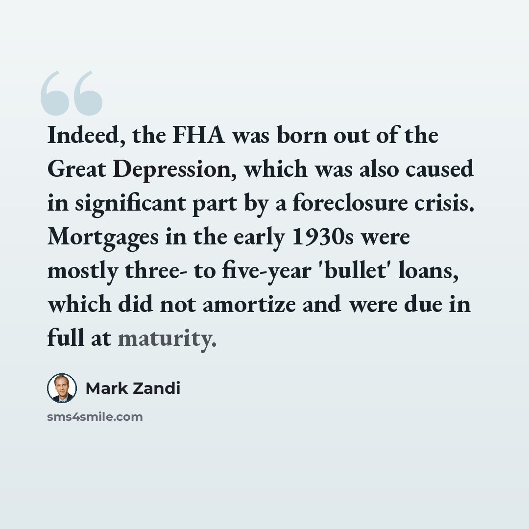“Indeed, the FHA was born out of the Great Depression, which was also caused in significant part by a foreclosure crisis. Mortgages in the early 1930s were mostly three- to five-year 'bullet' loans, which did not amortize and were due in full at maturity.” quote by Mark Zandi