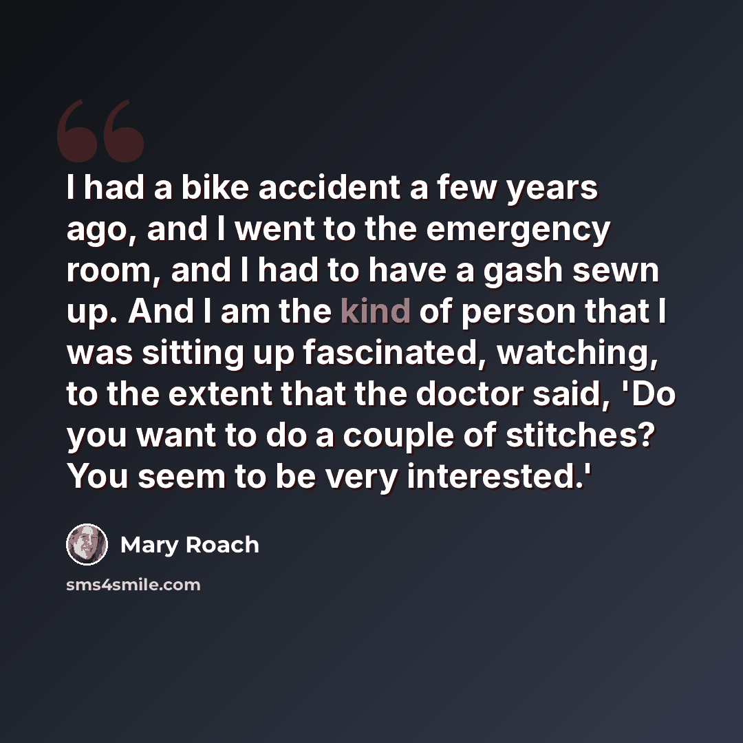 “I had a bike accident a few years ago, and I went to the emergency room, and I had to have a gash sewn up. And I am the kind of person that I was sitting up fascinated, watching, to the extent that the doctor said, 'Do you want to do a couple of stitches? You seem to be very interested.'” quote by Mary Roach