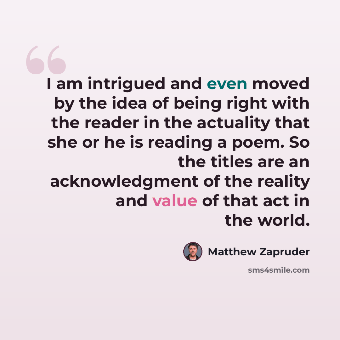 “I am intrigued and even moved by the idea of being right with the reader in the actuality that she or he is reading a poem. So the titles are an acknowledgment of the reality and value of that act in the world.” quote by Matthew Zapruder