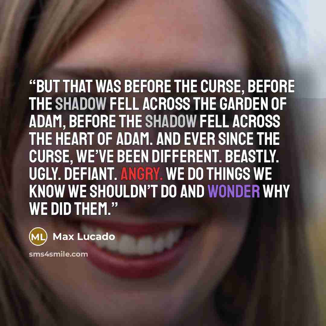 “But that was before the curse, before the shadow fell across the garden of Adam, before the shadow fell across the heart of Adam. And ever since the curse, we’ve been different. Beastly. Ugly. Defiant. Angry. We do things we know we shouldn’t do and wonder why we did them.” quote by Max Lucado