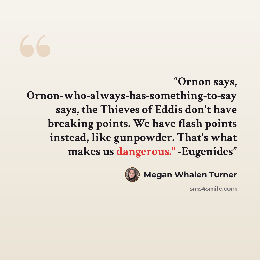 “Ornon says, Ornon-who-always-has-something-to-say says, the Thieves of Eddis don't have breaking points. We have flash points instead, like gunpowder. That's what makes us dangerous." -Eugenides” quote by Megan Whalen Turner