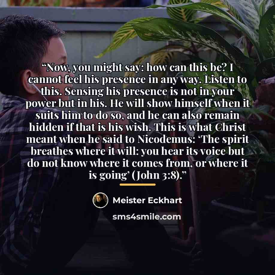 “Now, you might say: how can this be? I cannot feel his presence in any way. Listen to this. Sensing his presence is not in your power but in his. He will show himself when it suits him to do so, and he can also remain hidden if that is his wish. This is what Christ meant when he said to Nicodemus…” quote by Meister Eckhart