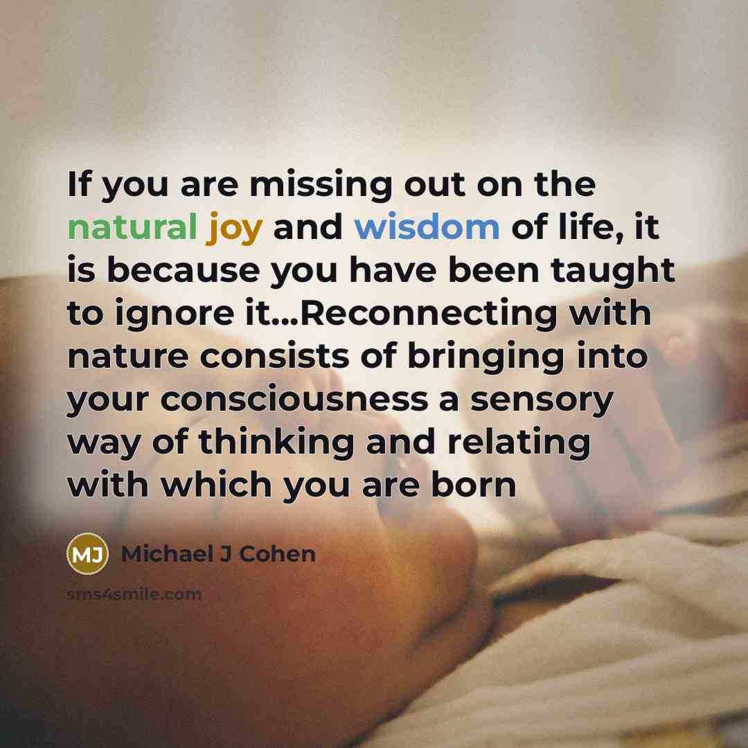 “If you are missing out on the natural joy and wisdom of life, it is because you have been taught to ignore it…Reconnecting with nature consists of bringing into your consciousness a sensory way of thinking and relating with which you are born” quote by Michael J Cohen