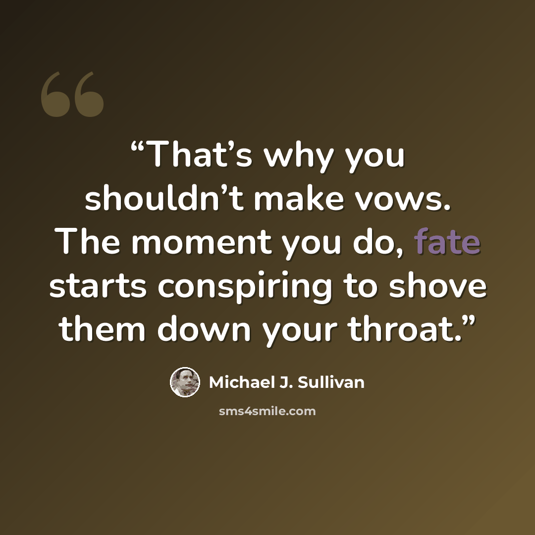 “That’s why you shouldn’t make vows. The moment you do, fate starts conspiring to shove them down your throat.” quote by Michael J. Sullivan