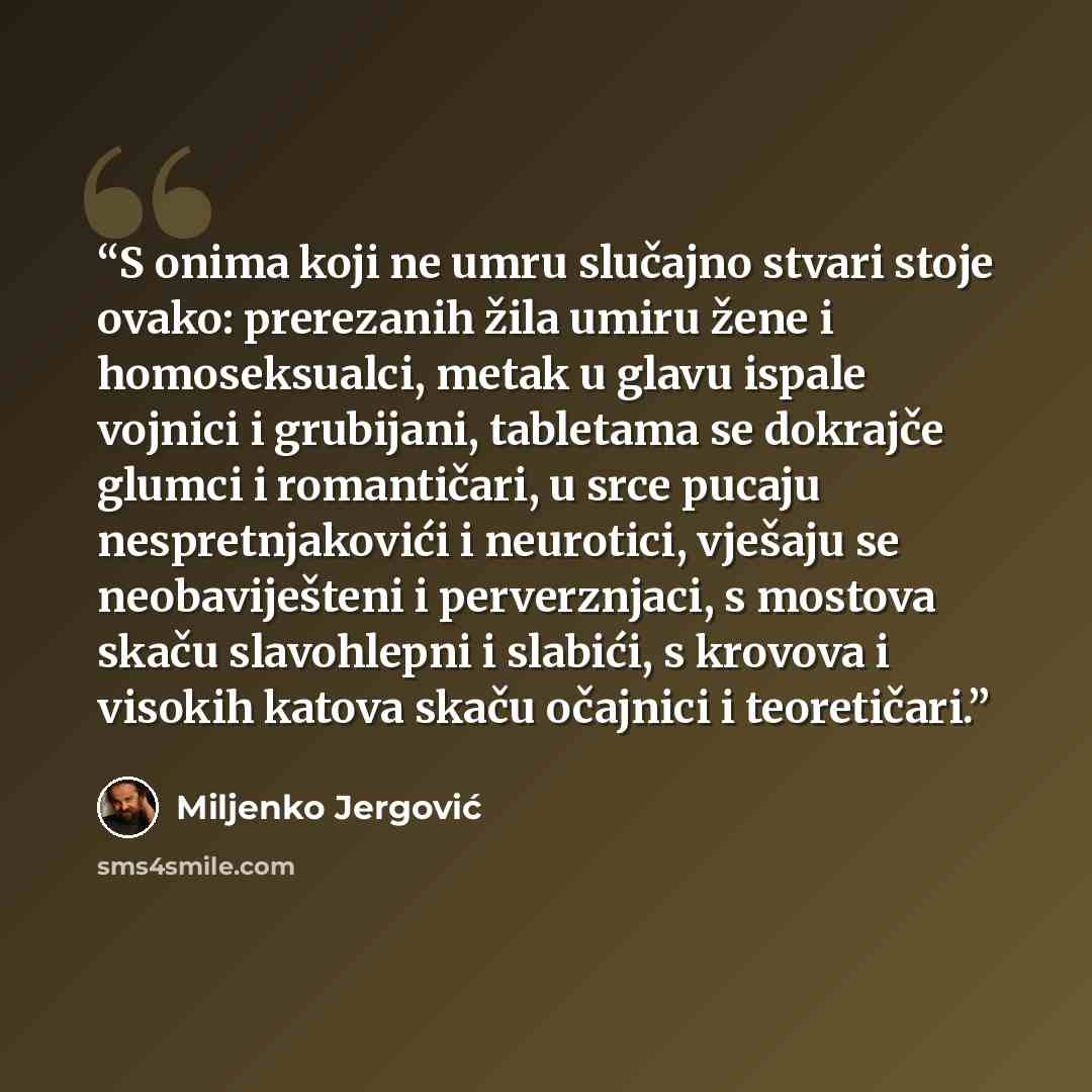 “S onima koji ne umru slučajno stvari stoje ovako: prerezanih žila umiru žene i homoseksualci, metak u glavu ispale vojnici i grubijani, tabletama se dokrajče glumci i romantičari, u srce pucaju nespretnjakovići i neurotici, vješaju se neobaviješteni i perverznjaci, s mostova skaču slavohlepni i…” quote by Miljenko Jergović