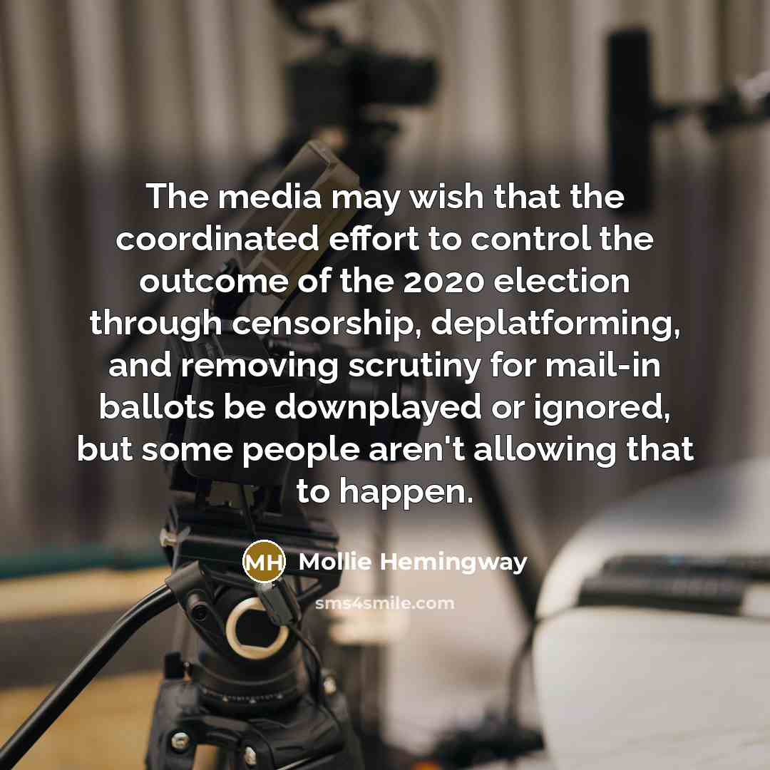 “The media may wish that the coordinated effort to control the outcome of the 2020 election through censorship, deplatforming, and removing scrutiny for mail-in ballots be downplayed or ignored, but some people aren't allowing that to happen.” quote by Mollie Hemingway