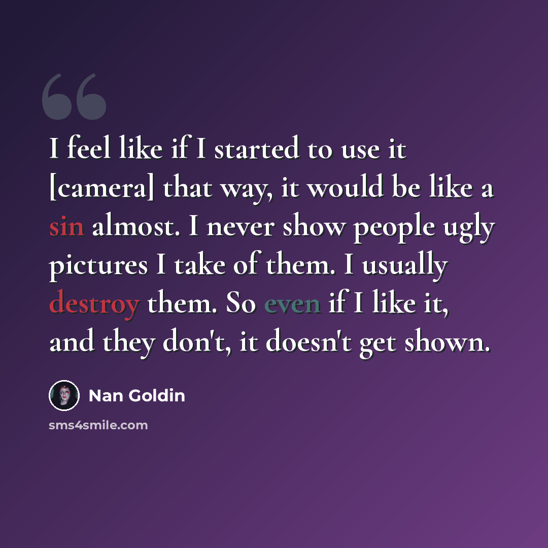 “I feel like if I started to use it [camera] that way, it would be like a sin almost. I never show people ugly pictures I take of them. I usually destroy them. So even if I like it, and they don't, it doesn't get shown.” quote by Nan Goldin