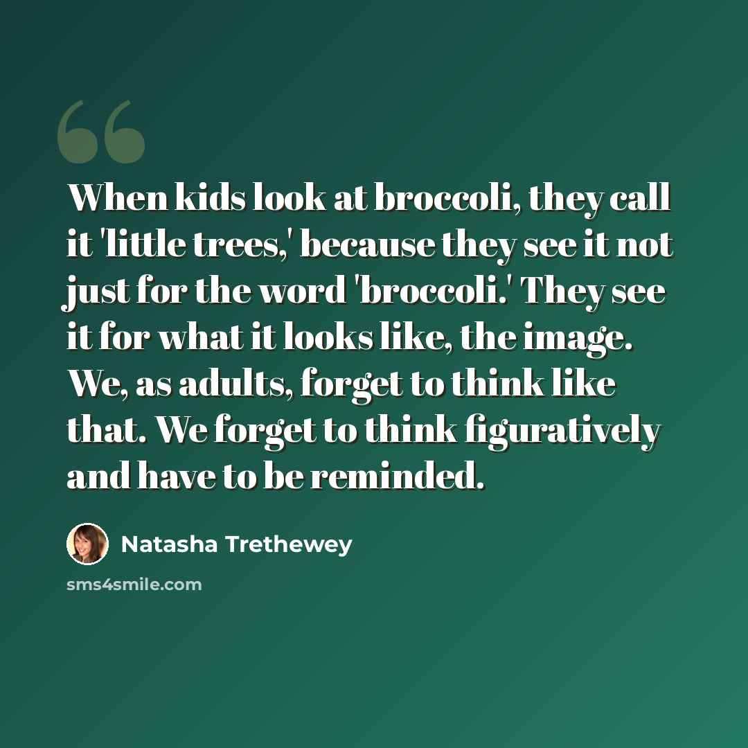 “When kids look at broccoli, they call it 'little trees,' because they see it not just for the word 'broccoli.' They see it for what it looks like, the image. We, as adults, forget to think like that. We forget to think figuratively and have to be reminded.” quote by Natasha Trethewey
