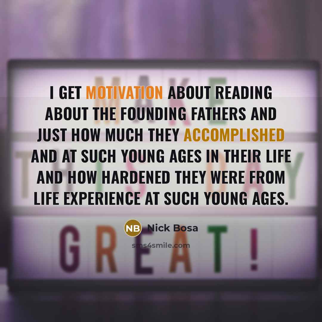 “I get motivation about reading about the Founding Fathers and just how much they accomplished and at such young ages in their life and how hardened they were from life experience at such young ages.” quote by Nick Bosa