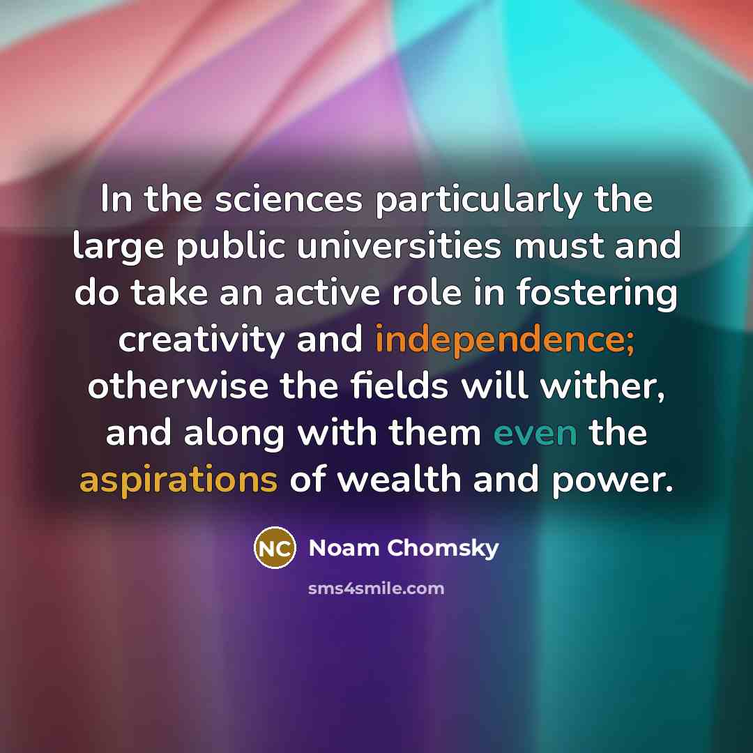 “In the sciences particularly the large public universities must and do take an active role in fostering creativity and independence; otherwise the fields will wither, and along with them even the aspirations of wealth and power.” quote by Noam Chomsky