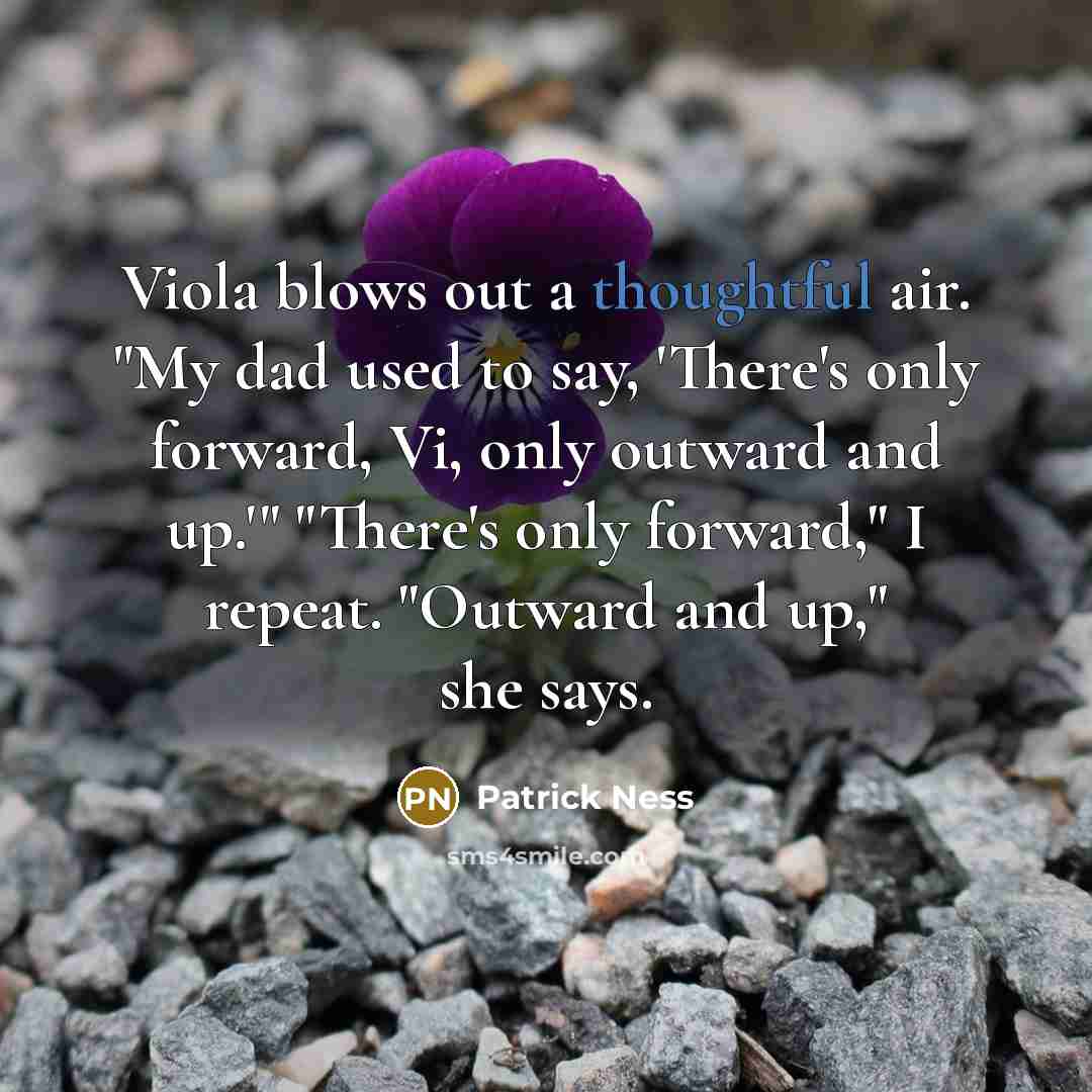 “Viola blows out a thoughtful air. "My dad used to say, 'There's only forward, Vi, only outward and up.'" "There's only forward," I repeat. "Outward and up," she says.” quote by Patrick Ness