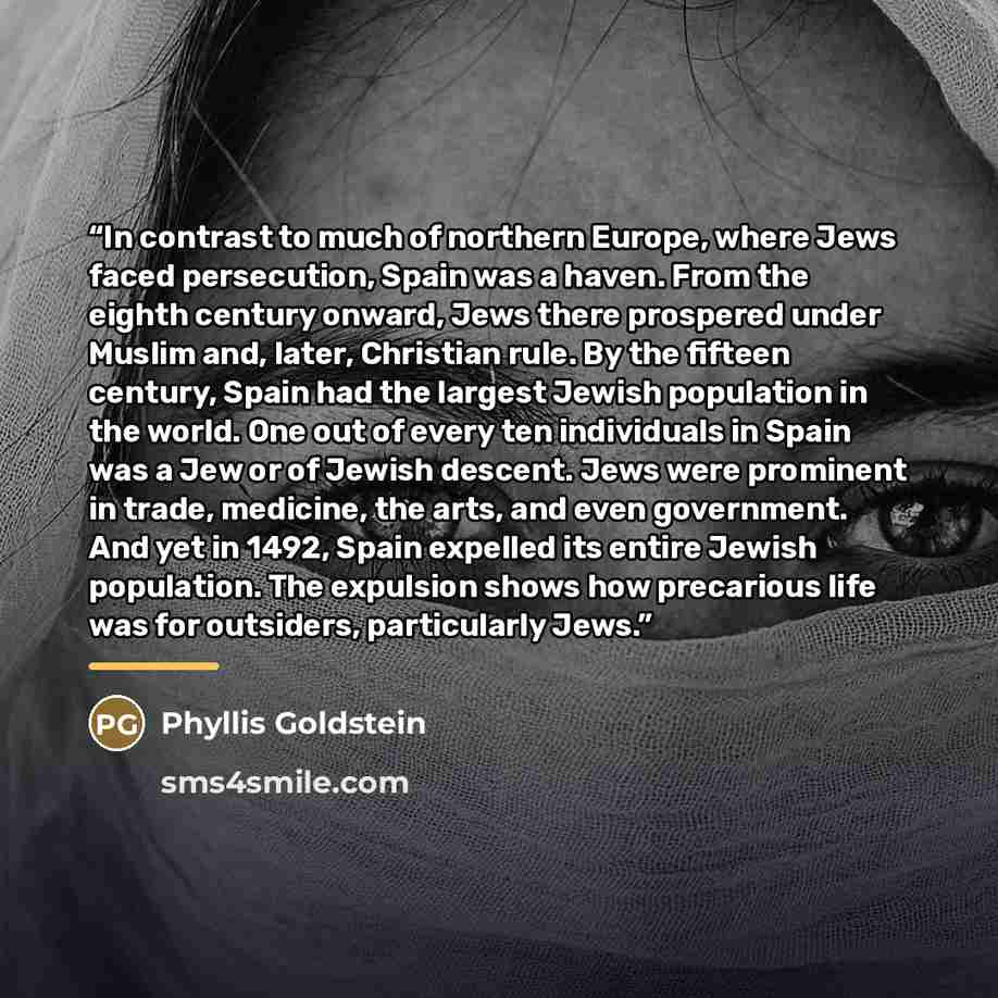 “In contrast to much of northern Europe, where Jews faced persecution, Spain was a haven. From the eighth century onward, Jews there prospered under Muslim and, later, Christian rule. By the fifteen century, Spain had the largest Jewish population in the world. One out of every ten individuals in…” quote by Phyllis Goldstein