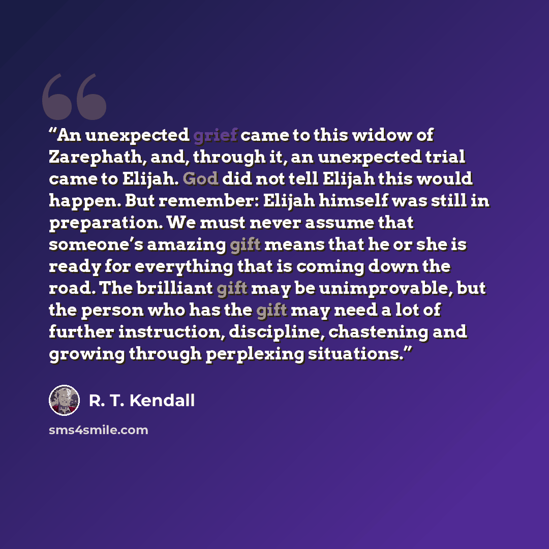 “An unexpected grief came to this widow of Zarephath, and, through it, an unexpected trial came to Elijah. God did not tell Elijah this would happen. But remember: Elijah himself was still in preparation. We must never assume that someone’s amazing gift means that he or she is ready for everything…” quote by R. T. Kendall
