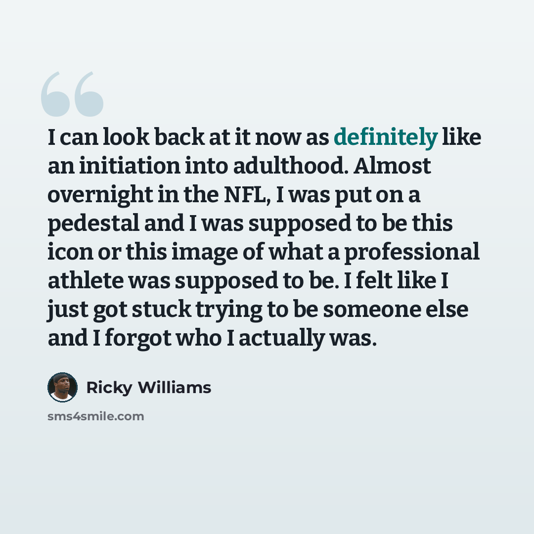 “I can look back at it now as definitely like an initiation into adulthood. Almost overnight in the NFL, I was put on a pedestal and I was supposed to be this icon or this image of what a professional athlete was supposed to be. I felt like I just got stuck trying to be someone else and I forgot…” quote by Ricky Williams
