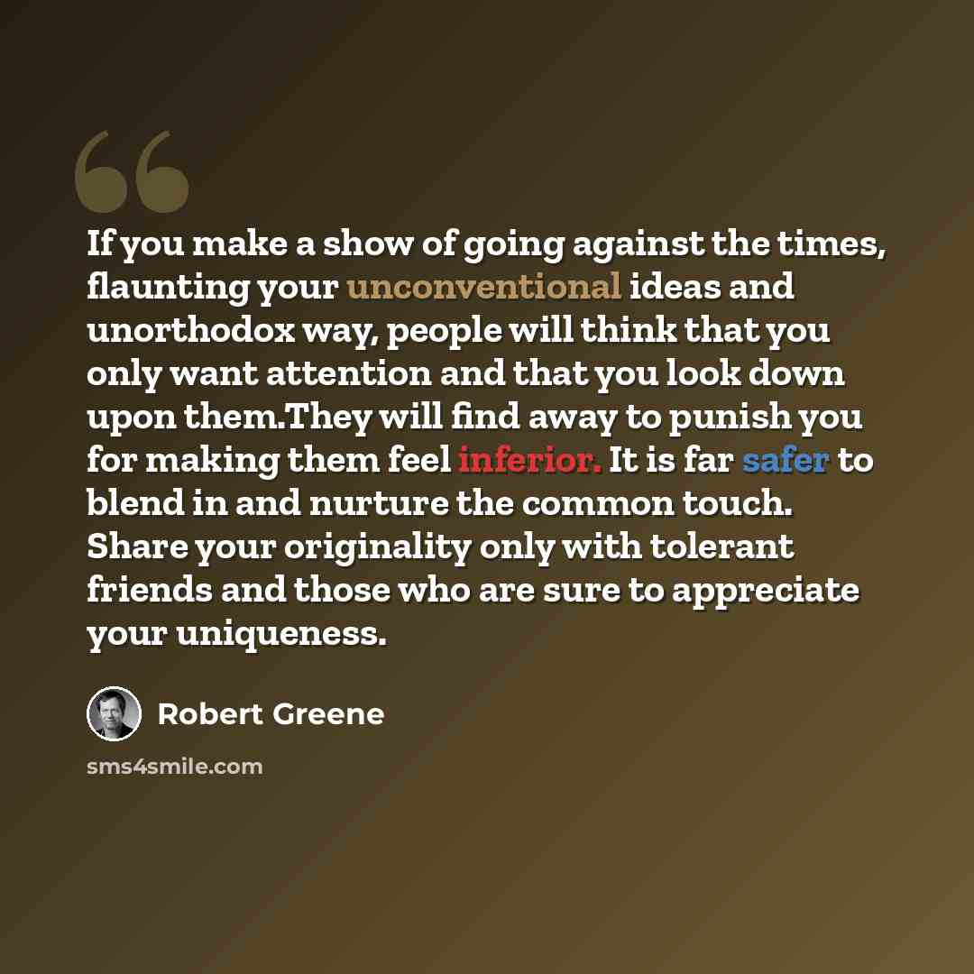 “If you make a show of going against the times, flaunting your unconventional ideas and unorthodox way, people will think that you only want attention and that you look down upon them.They will find away to punish you for making them feel inferior. It is far safer to blend in and nurture the common…” quote by Robert Greene