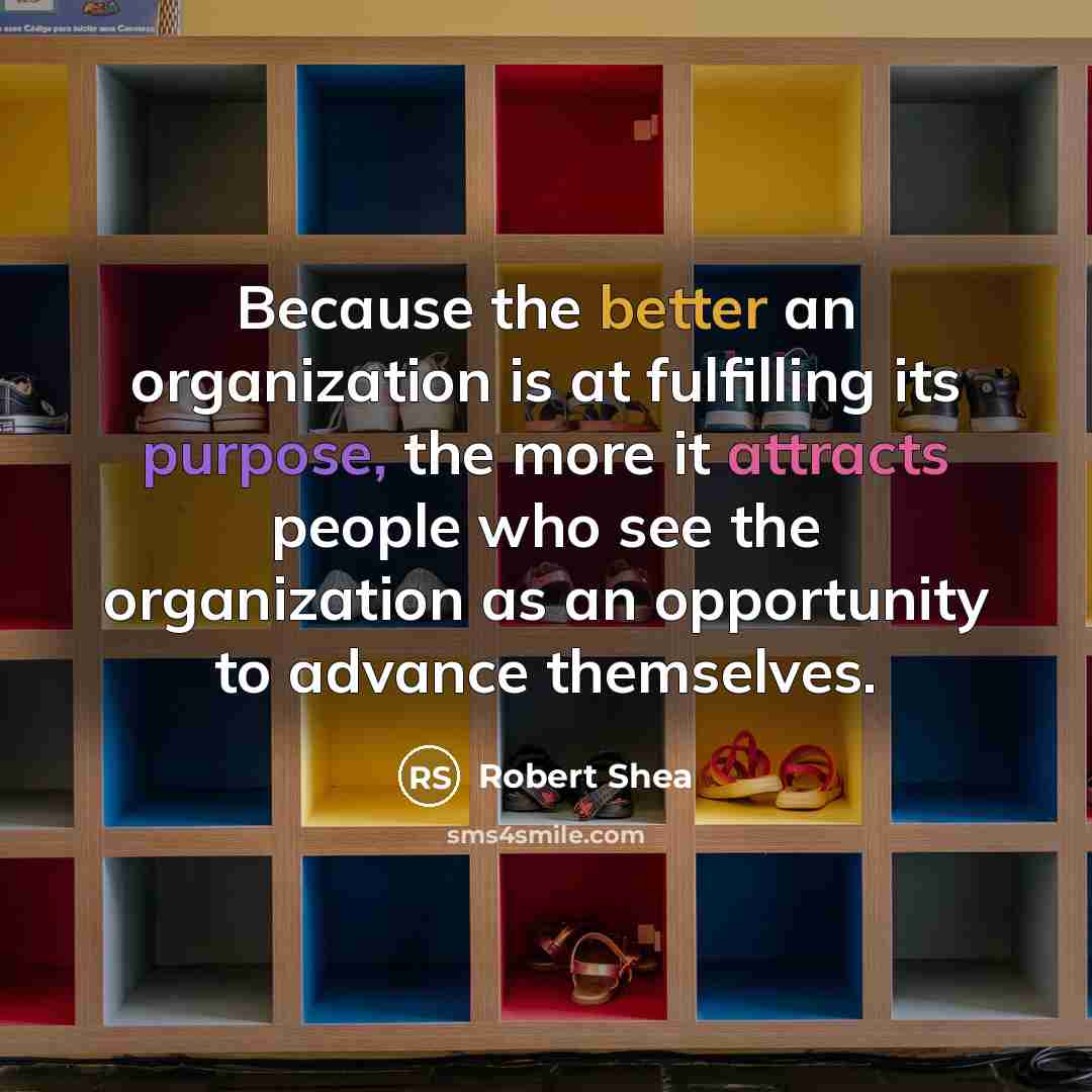 “Because the better an organization is at fulfilling its purpose, the more it attracts people who see the organization as an opportunity to advance themselves.” quote by Robert Shea