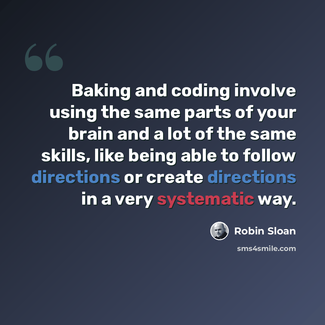 “Baking and coding involve using the same parts of your brain and a lot of the same skills, like being able to follow directions or create directions in a very systematic way.” quote by Robin Sloan
