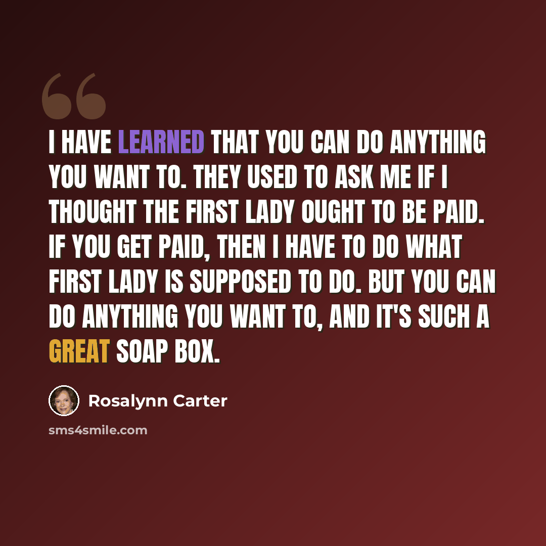 “I have learned that you can do anything you want to. They used to ask me if I thought the first lady ought to be paid. If you get paid, then I have to do what first lady is supposed to do. But you can do anything you want to, and it's such a great soap box.” quote by Rosalynn Carter