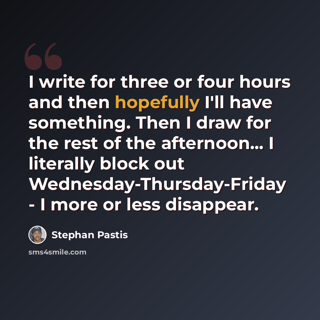 “I write for three or four hours and then hopefully I'll have something. Then I draw for the rest of the afternoon... I literally block out Wednesday-Thursday-Friday - I more or less disappear.” quote by Stephan Pastis