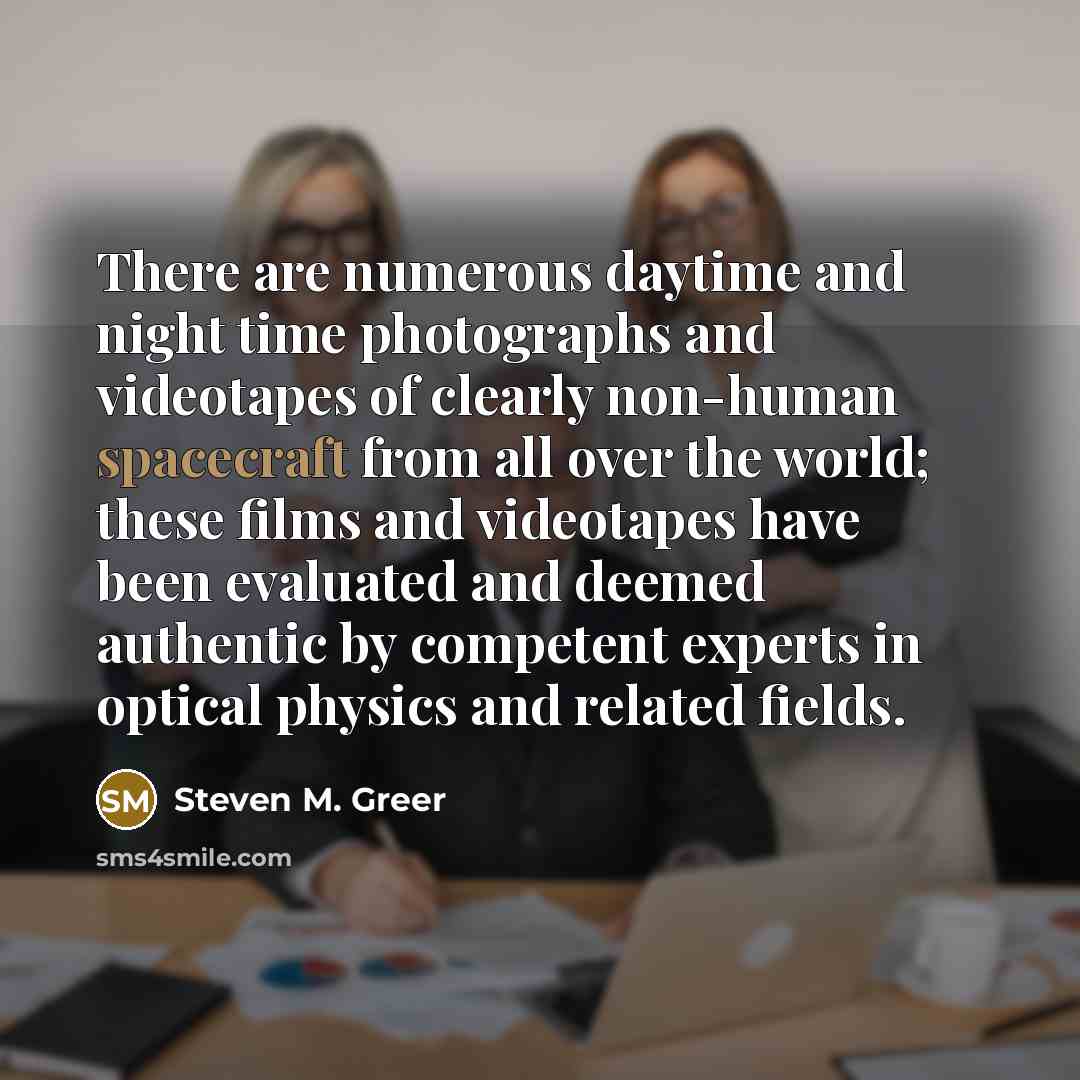 “There are numerous daytime and night time photographs and videotapes of clearly non-human spacecraft from all over the world; these films and videotapes have been evaluated and deemed authentic by competent experts in optical physics and related fields.” quote by Steven M. Greer