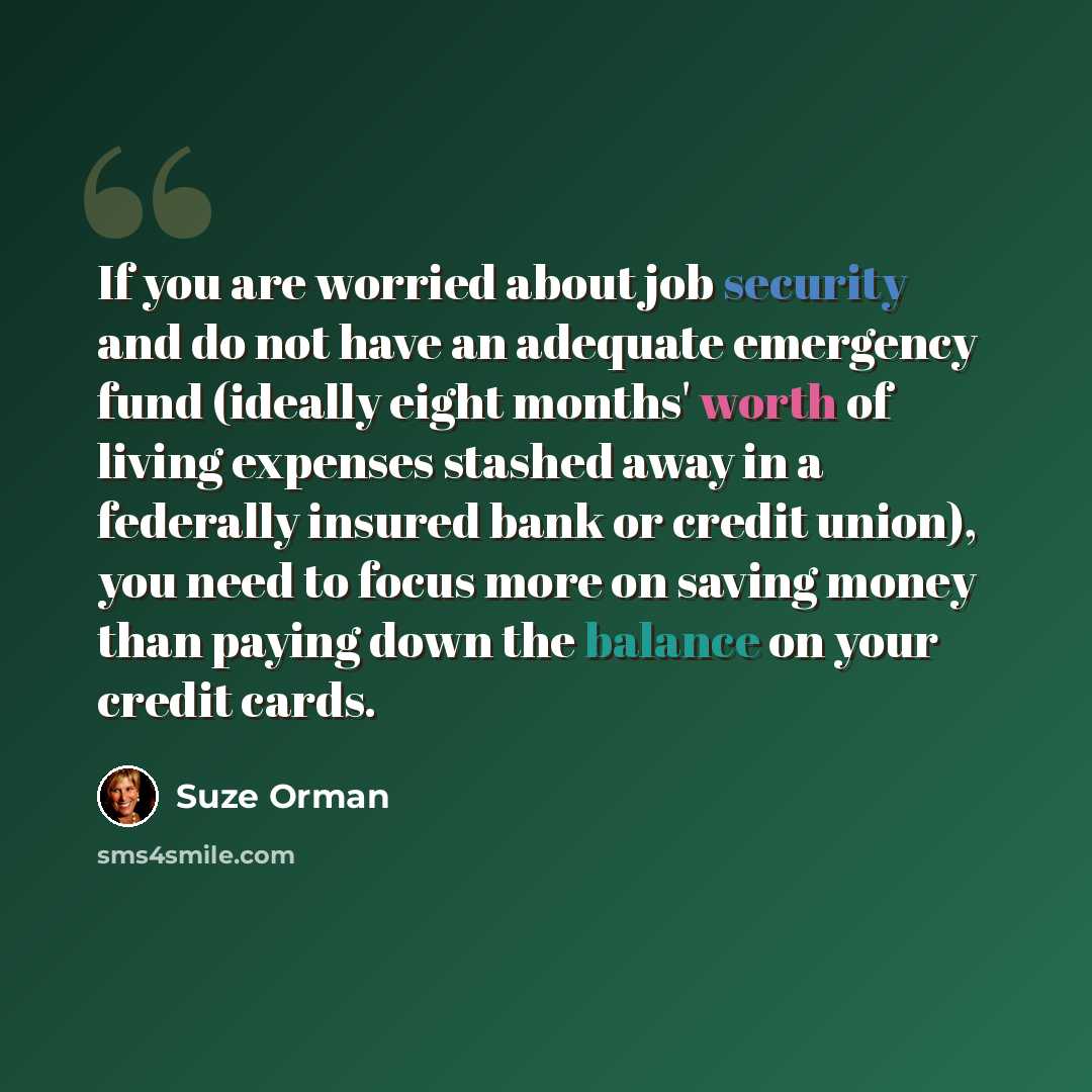 “If you are worried about job security and do not have an adequate emergency fund (ideally eight months' worth of living expenses stashed away in a federally insured bank or credit union), you need to focus more on saving money than paying down the balance on your credit cards.” quote by Suze Orman