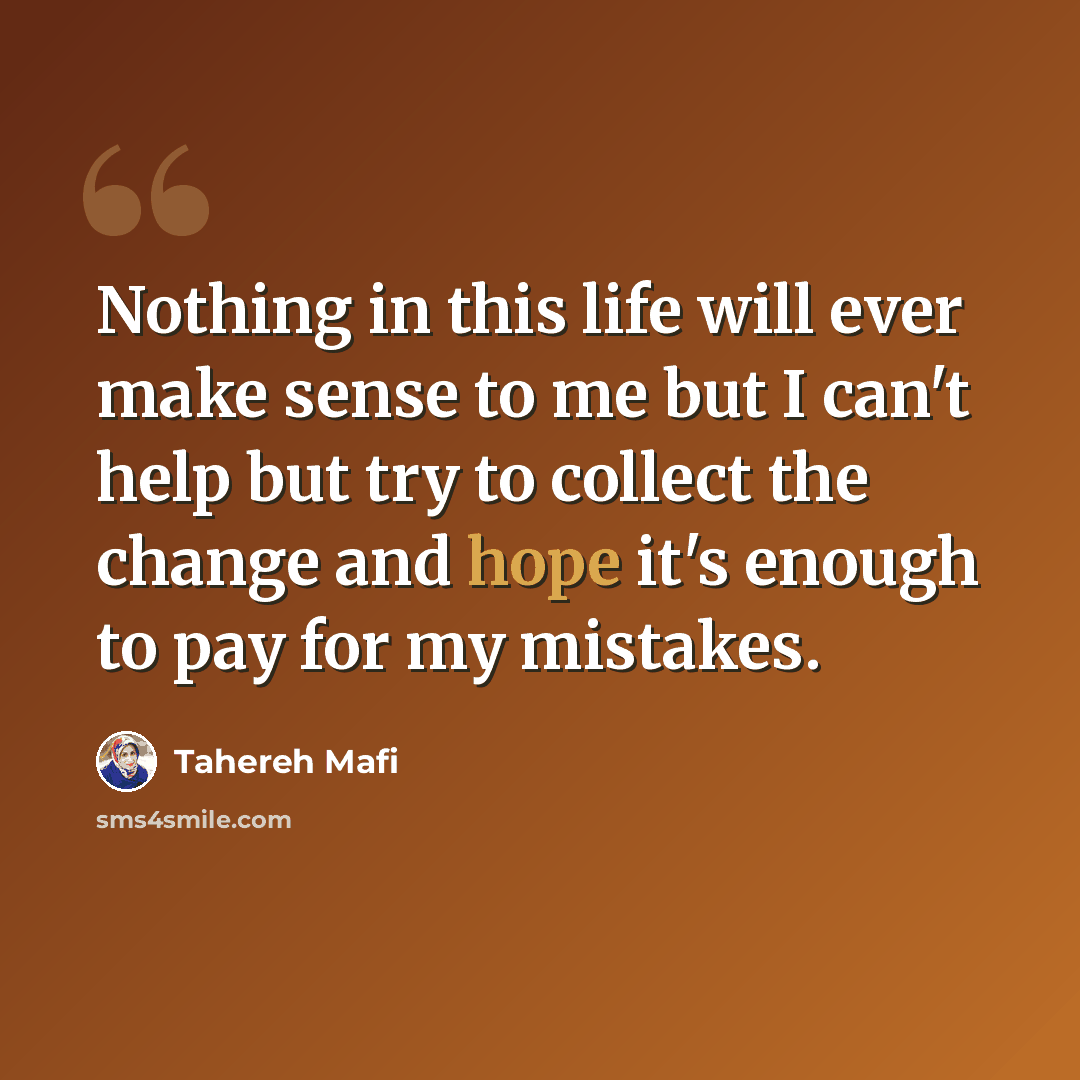 “Nothing in this life will ever make sense to me but I can't help but try to collect the change and hope it's enough to pay for my mistakes.” quote by Tahereh Mafi