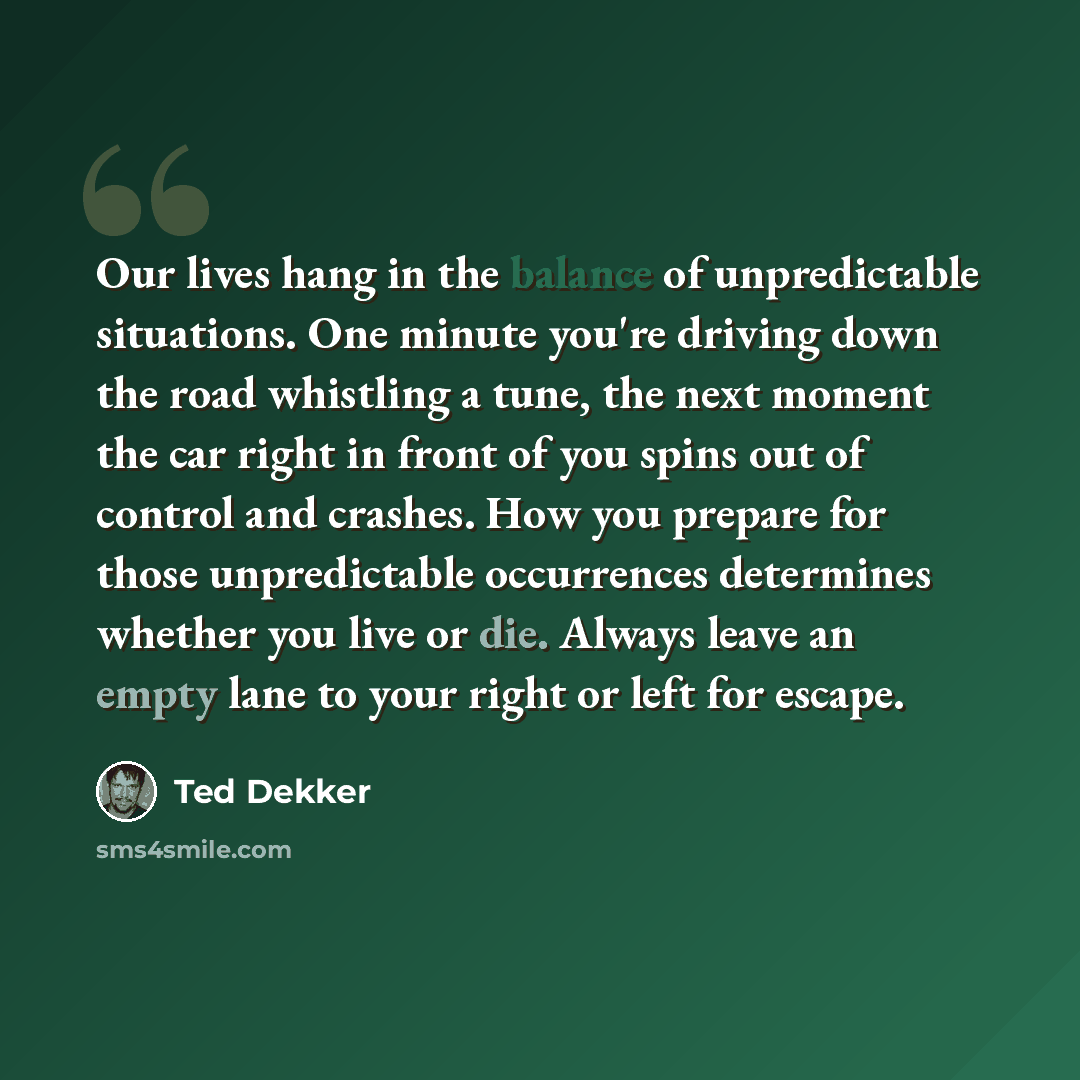 “Our lives hang in the balance of unpredictable situations. One minute you're driving down the road whistling a tune, the next moment the car right in front of you spins out of control and crashes. How you prepare for those unpredictable occurrences determines whether you live or die. Always leave…” quote by Ted Dekker