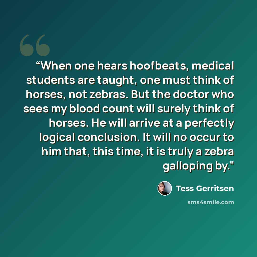 “When one hears hoofbeats, medical students are taught, one must think of horses, not zebras. But the doctor who sees my blood count will surely think of horses. He will arrive at a perfectly logical conclusion. It will no occur to him that, this time, it is truly a zebra galloping by.” quote by Tess Gerritsen