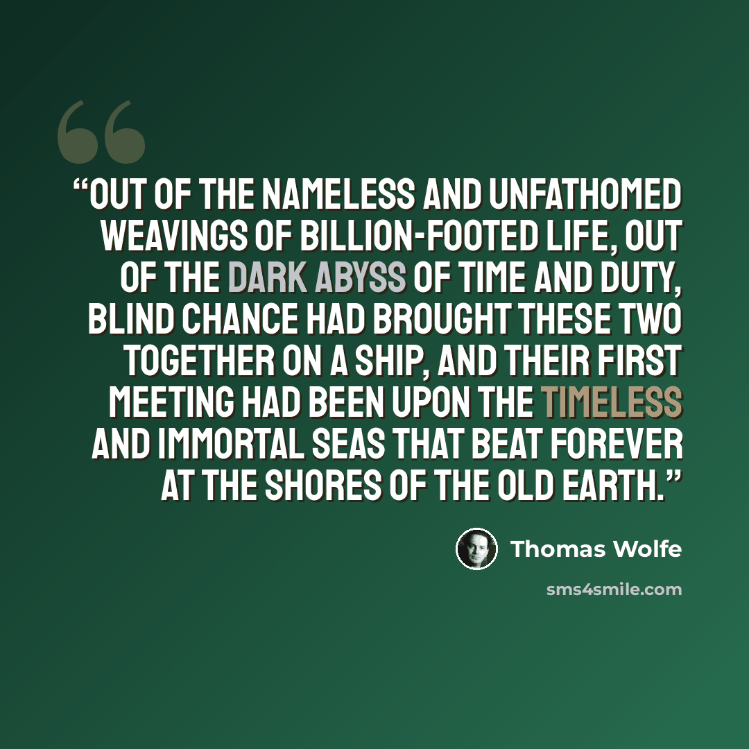 “Out of the nameless and unfathomed weavings of billion-footed life, out of the dark abyss of time and duty, blind chance had brought these two together on a ship, and their first meeting had been upon the timeless and immortal seas that beat forever at the shores of the old earth.” quote by Thomas Wolfe