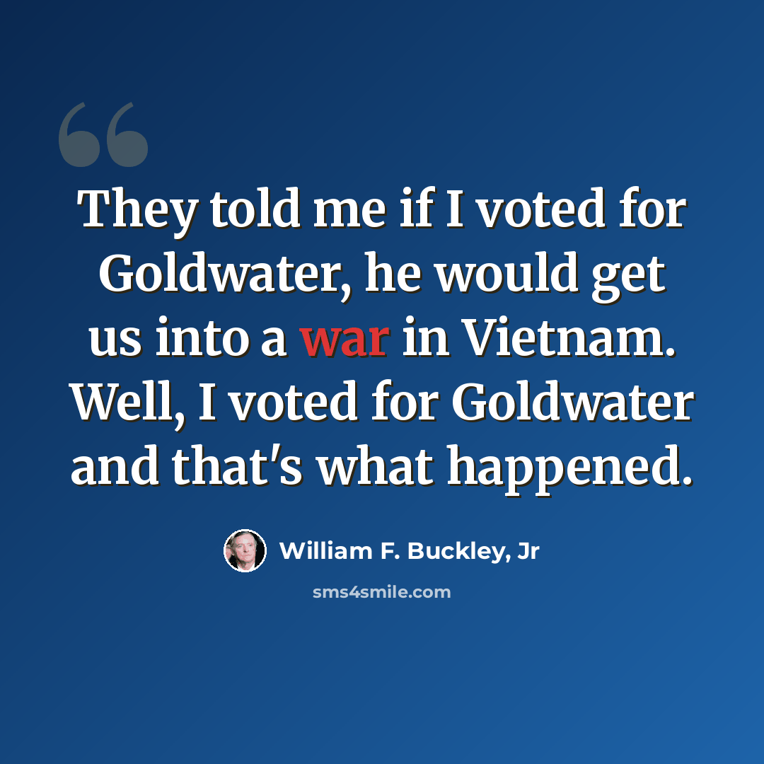 “They told me if I voted for Goldwater, he would get us into a war in Vietnam. Well, I voted for Goldwater and that's what happened.” quote by William F. Buckley, Jr