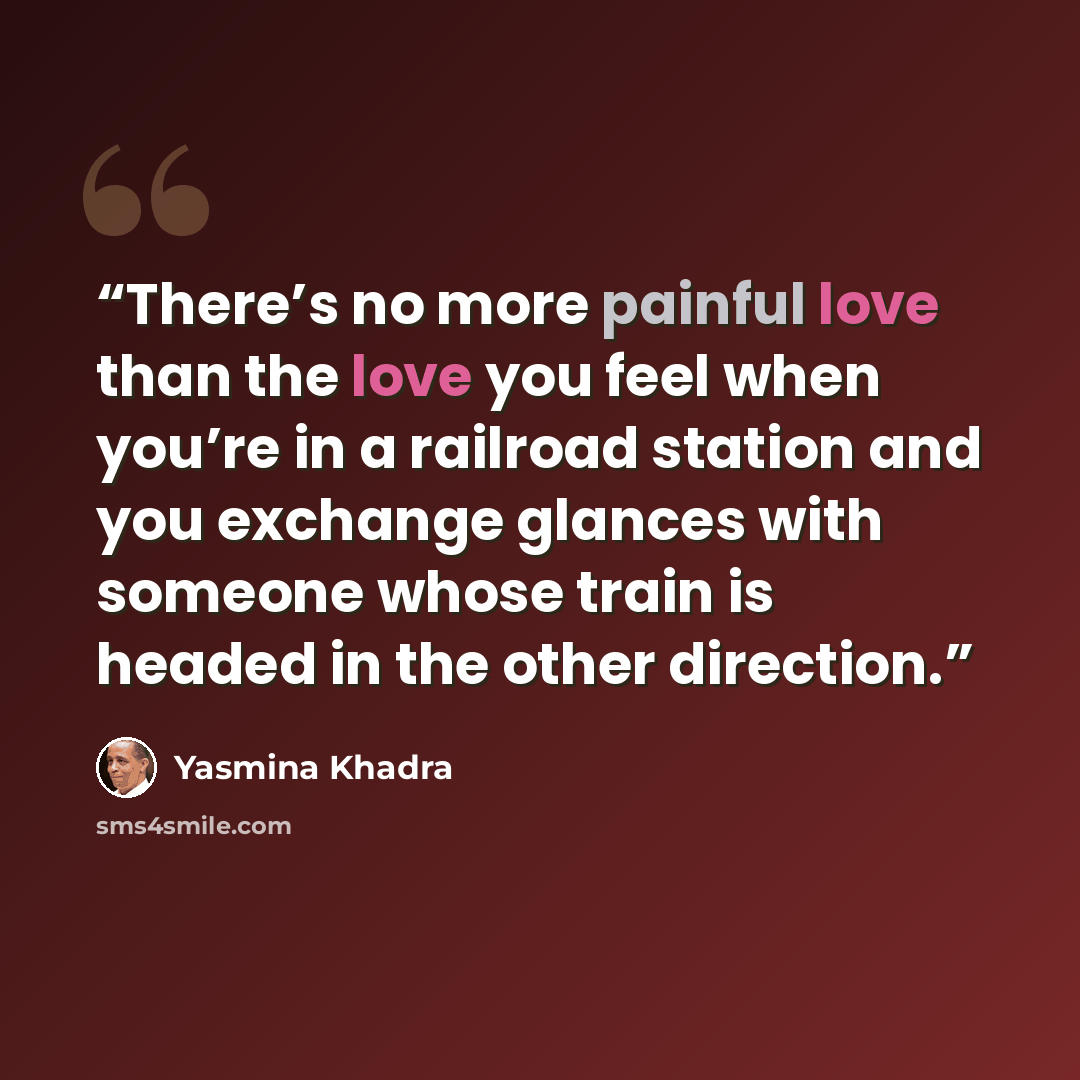 “There’s no more painful love than the love you feel when you’re in a railroad station and you exchange glances with someone whose train is headed in the other direction.” quote by Yasmina Khadra