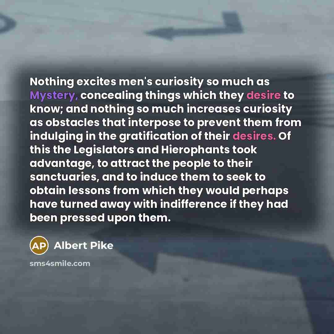 “Nothing excites men's curiosity so much as Mystery, concealing things which they desire to know; and nothing so much increases curiosity as obstacles that interpose to prevent them from indulging in the gratification of their desires. Of this the Legislators and Hierophants took advantage, to…” quote by Albert Pike