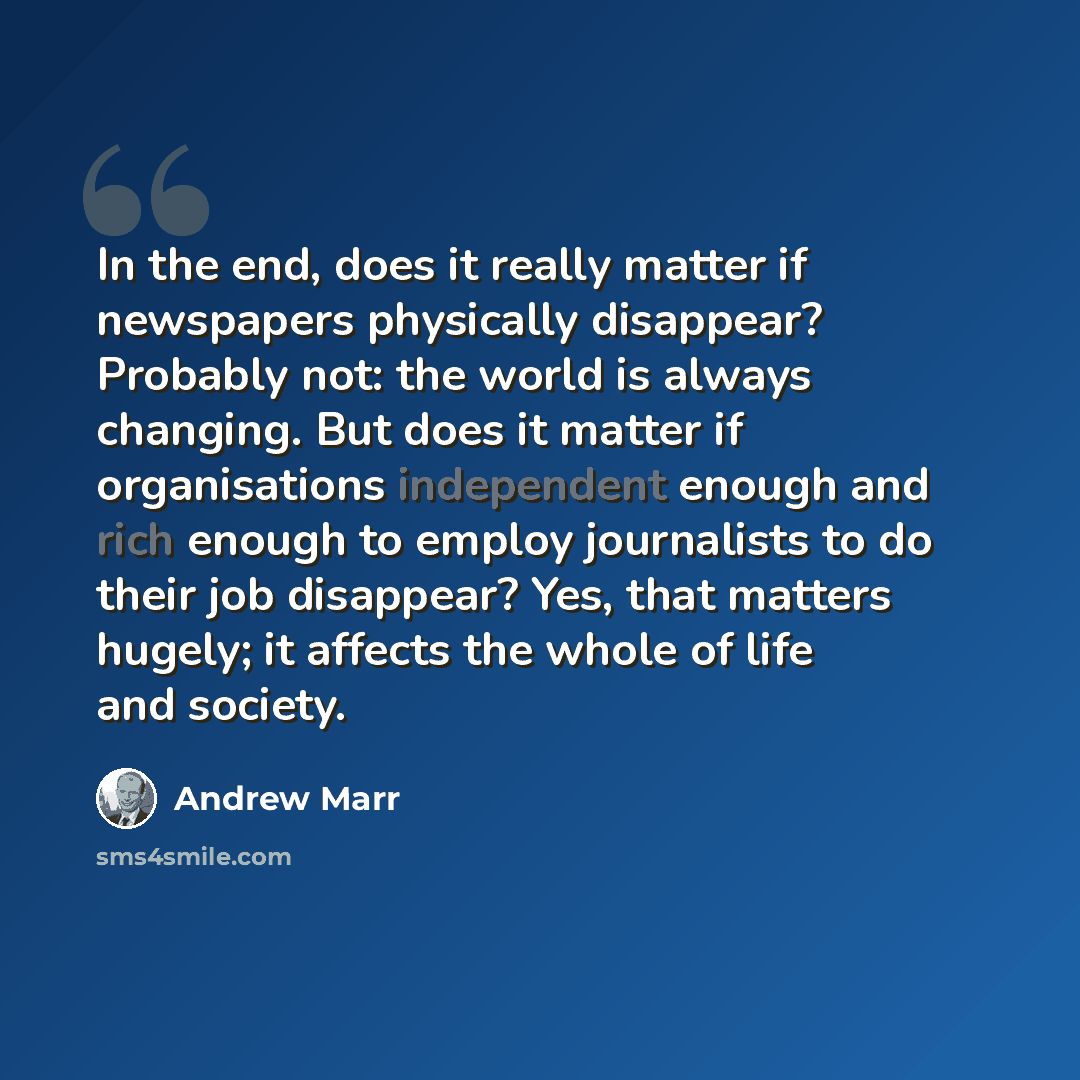 “In the end, does it really matter if newspapers physically disappear? Probably not: the world is always changing. But does it matter if organisations independent enough and rich enough to employ journalists to do their job disappear? Yes, that matters hugely; it affects the whole of life and…” quote by Andrew Marr