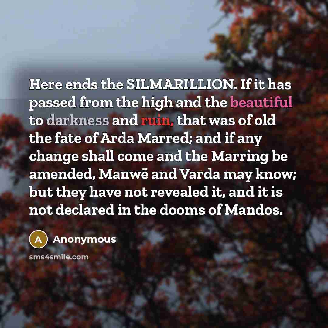 “Here ends the SILMARILLION. If it has passed from the high and the beautiful to darkness and ruin, that was of old the fate of Arda Marred; and if any change shall come and the Marring be amended, Manwë and Varda may know; but they have not revealed it, and it is not declared in the dooms of Mandos.” quote by Anonymous