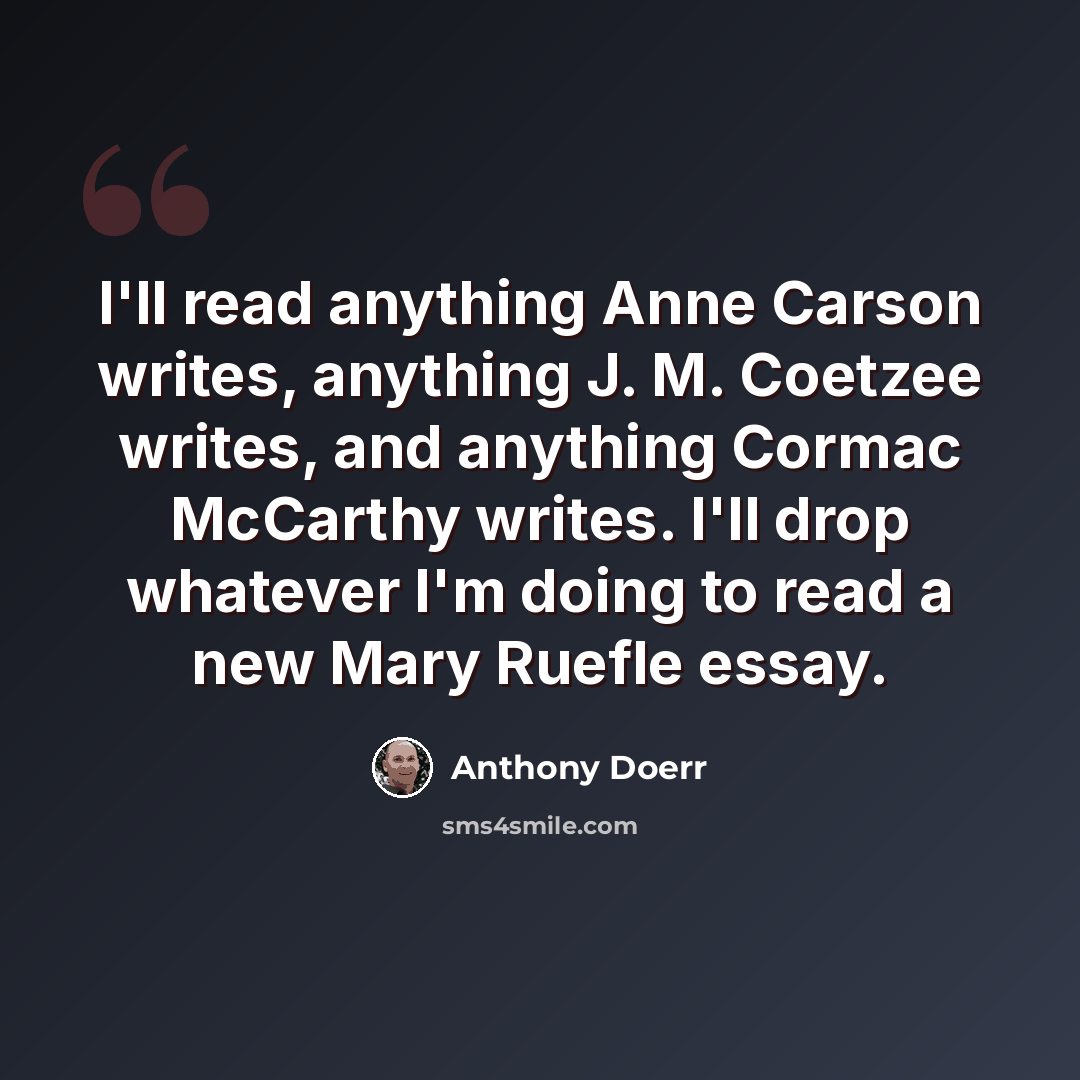 “I'll read anything Anne Carson writes, anything J. M. Coetzee writes, and anything Cormac McCarthy writes. I'll drop whatever I'm doing to read a new Mary Ruefle essay.” quote by Anthony Doerr